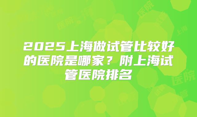 2025上海做试管比较好的医院是哪家？附上海试管医院排名