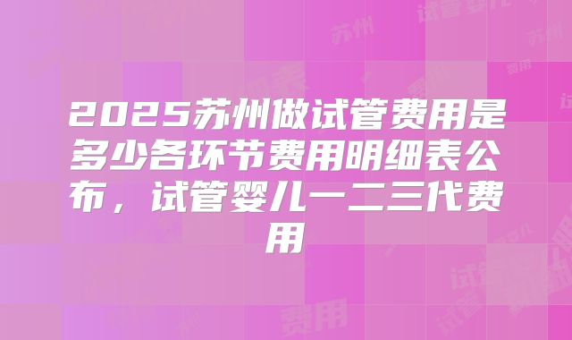 2025苏州做试管费用是多少各环节费用明细表公布，试管婴儿一二三代费用