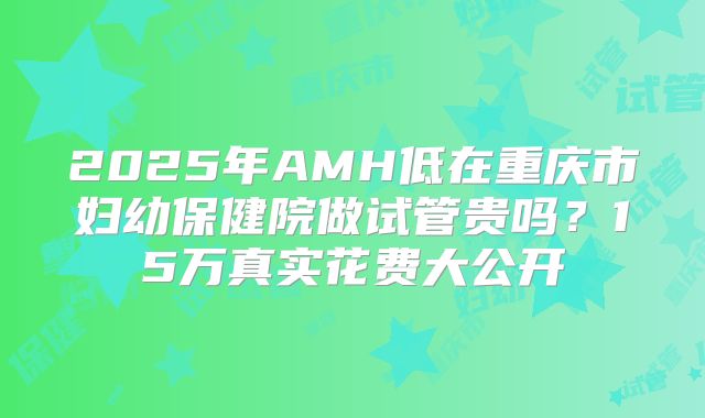 2025年AMH低在重庆市妇幼保健院做试管贵吗？15万真实花费大公开