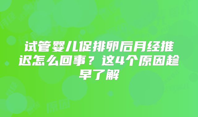 试管婴儿促排卵后月经推迟怎么回事?这4个原因趁早了解