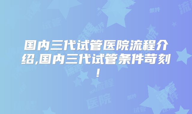 国内三代试管医院流程介绍,国内三代试管条件苛刻！