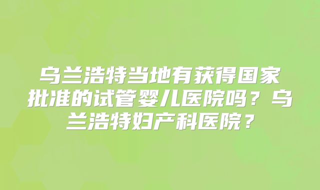 乌兰浩特当地有获得国家批准的试管婴儿医院吗？乌兰浩特妇产科医院？
