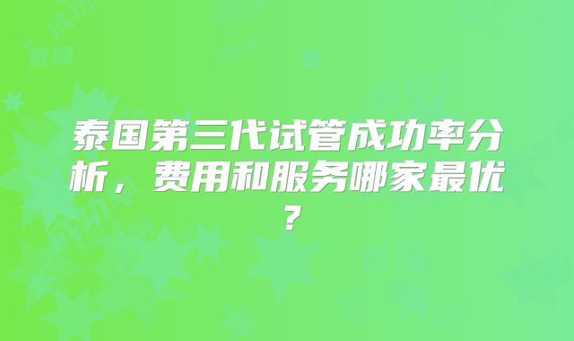 泰国第三代试管成功率分析,费用和服务哪家最优?