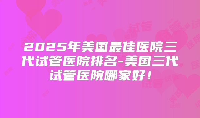 2025年美国最佳医院三代试管医院排名-美国三代试管医院哪家好！