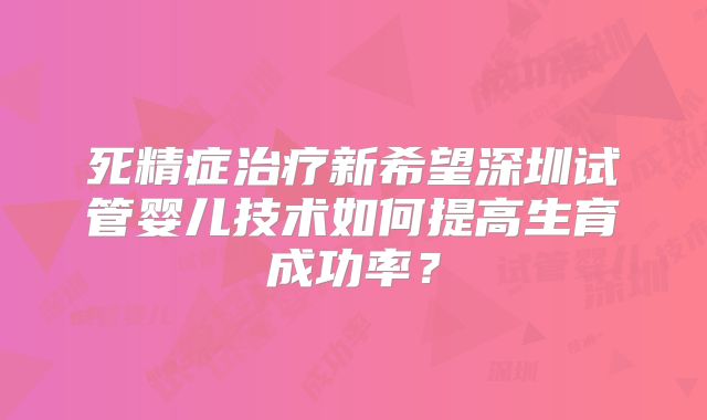 死精症治疗新希望深圳试管婴儿技术如何提高生育成功率？