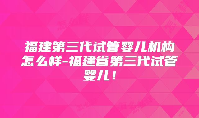 福建第三代试管婴儿机构怎么样-福建省第三代试管婴儿!
