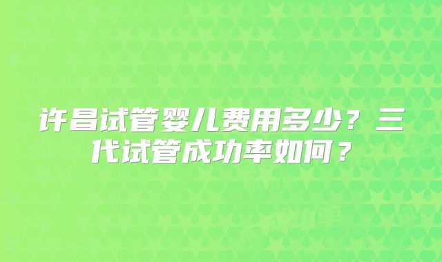 许昌试管婴儿费用多少？三代试管成功率如何？