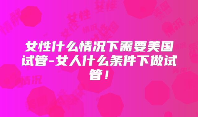 女性什么情况下需要美国试管-女人什么条件下做试管！
