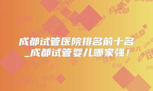 成都试管医院排名前十名_成都试管婴儿哪家强!