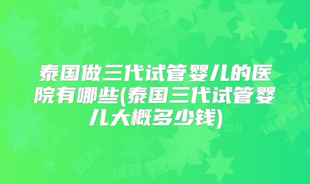泰国做三代试管婴儿的医院有哪些(泰国三代试管婴儿大概多少钱)