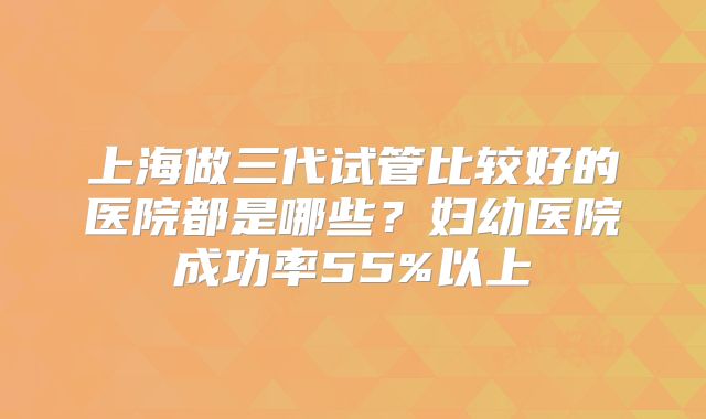 上海做三代试管比较好的医院都是哪些？妇幼医院成功率55%以上