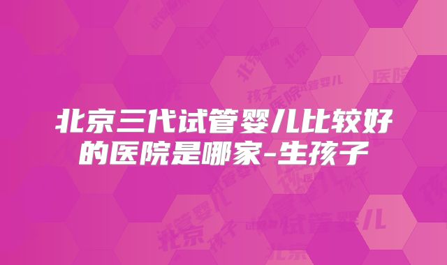 北京三代试管婴儿比较好的医院是哪家-生孩子