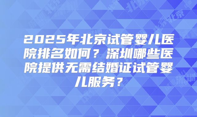 2025年北京试管婴儿医院排名如何？深圳哪些医院提供无需结婚证试管婴儿服务？