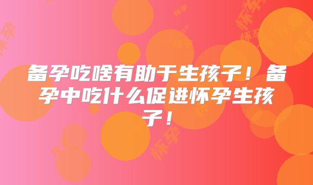 备孕吃啥有助于生孩子!备孕中吃什么促进怀孕生孩子!