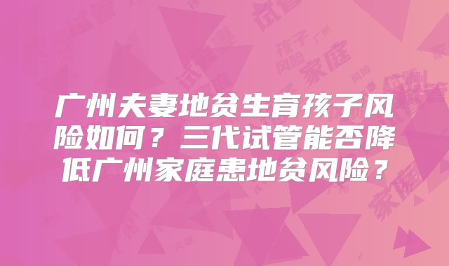 广州夫妻地贫生育孩子风险如何？三代试管能否降低广州家庭患地贫风险？