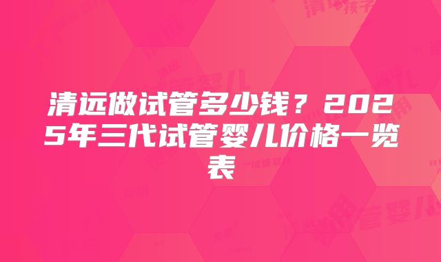 清远做试管多少钱？2025年三代试管婴儿价格一览表