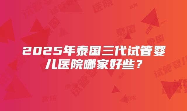 2025年泰国三代试管婴儿医院哪家好些？