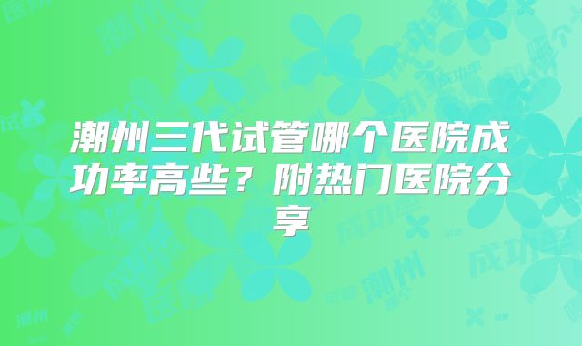 潮州三代试管哪个医院成功率高些？附热门医院分享