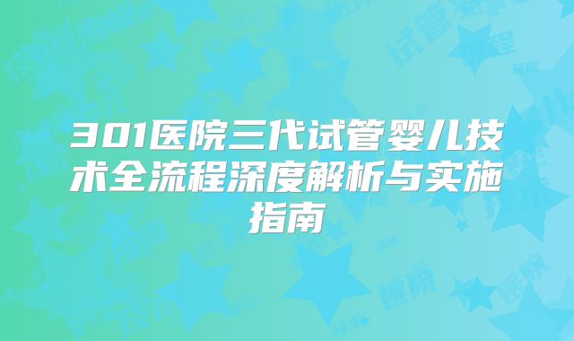 301医院三代试管婴儿技术全流程深度解析与实施指南