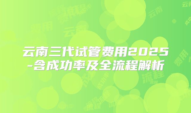 云南三代试管费用2025-含成功率及全流程解析