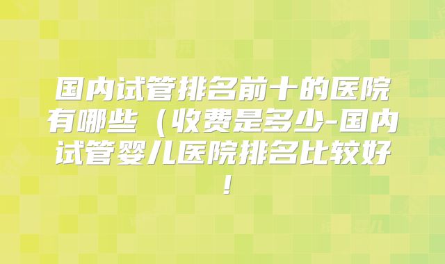 国内试管排名前十的医院有哪些（收费是多少-国内试管婴儿医院排名比较好！