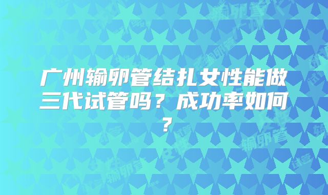 广州输卵管结扎女性能做三代试管吗？成功率如何？