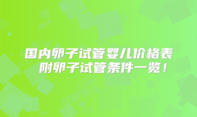 国内卵子试管婴儿价格表 附卵子试管条件一览！