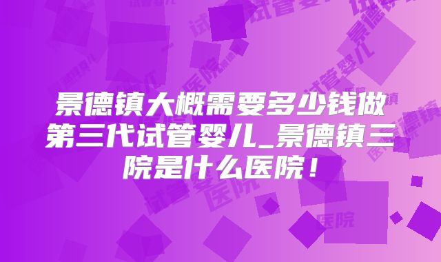 景德镇大概需要多少钱做第三代试管婴儿_景德镇三院是什么医院！