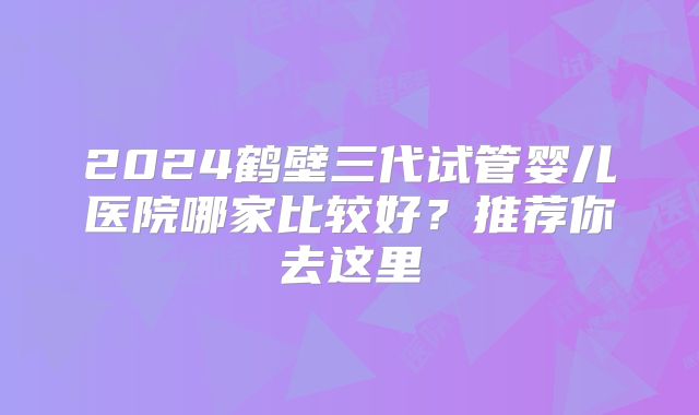 2024鹤壁三代试管婴儿医院哪家比较好？推荐你去这里