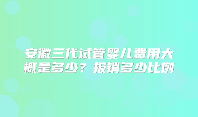 安徽三代试管婴儿费用大概是多少？报销多少比例