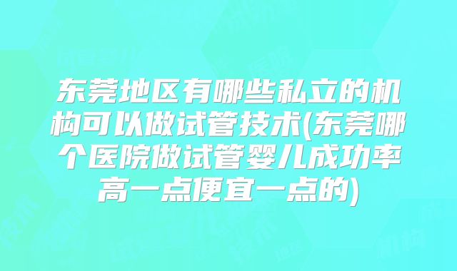 东莞地区有哪些私立的机构可以做试管技术(东莞哪个医院做试管婴儿成功率高一点便宜一点的)