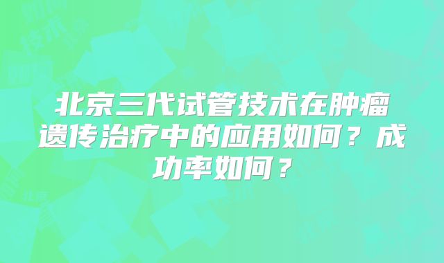 北京三代试管技术在肿瘤遗传治疗中的应用如何？成功率如何？