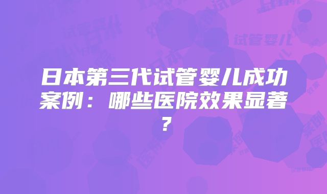 日本第三代试管婴儿成功案例：哪些医院效果显著？