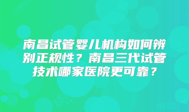 南昌试管婴儿机构如何辨别正规性？南昌三代试管技术哪家医院更可靠？