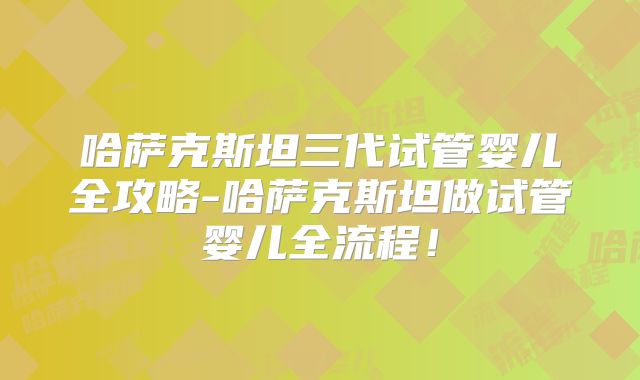 哈萨克斯坦三代试管婴儿全攻略-哈萨克斯坦做试管婴儿全流程！