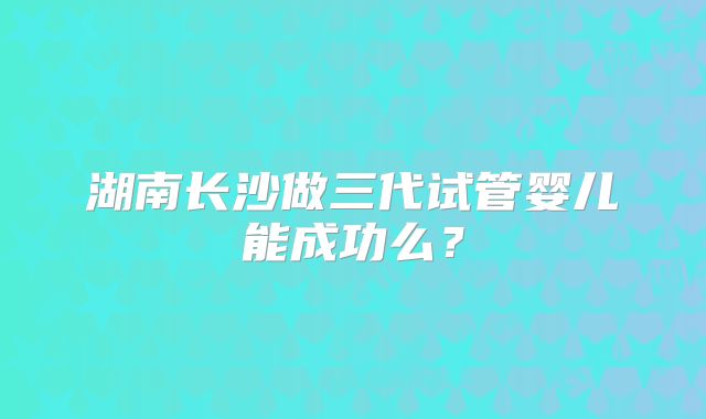 湖南长沙做三代试管婴儿能成功么？