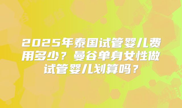 2025年泰国试管婴儿费用多少？曼谷单身女性做试管婴儿划算吗？