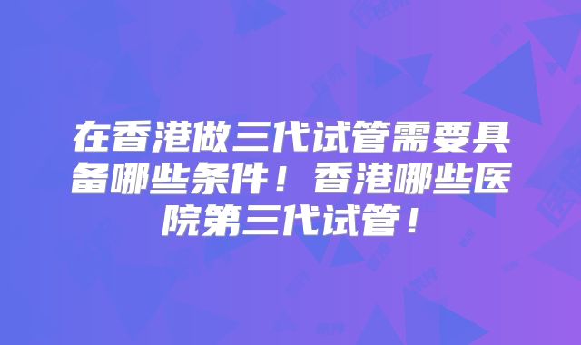 在香港做三代试管需要具备哪些条件!香港哪些医院第三代试管!