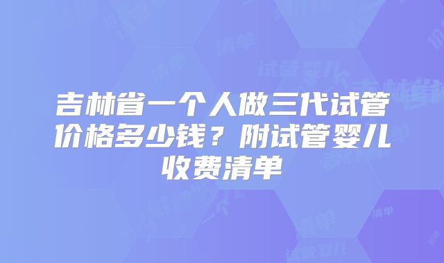 吉林省一个人做三代试管价格多少钱？附试管婴儿收费清单