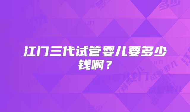 江门三代试管婴儿要多少钱啊？