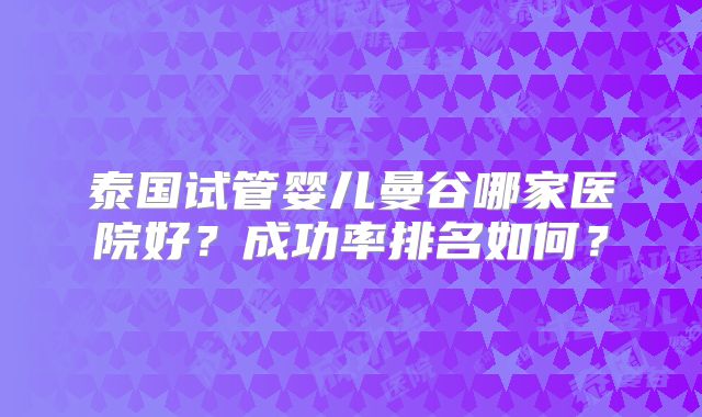 泰国试管婴儿曼谷哪家医院好？成功率排名如何？