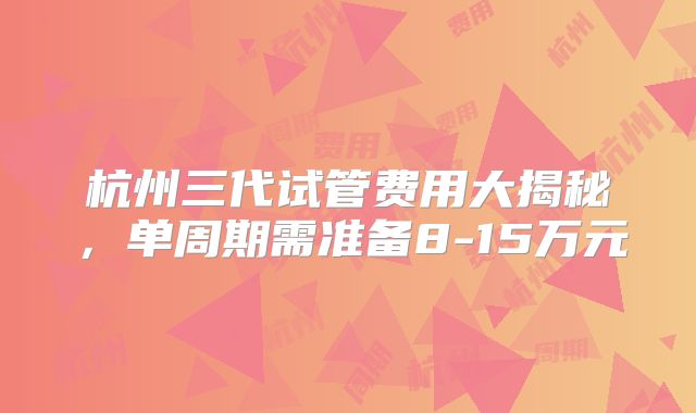 杭州三代试管费用大揭秘，单周期需准备8-15万元