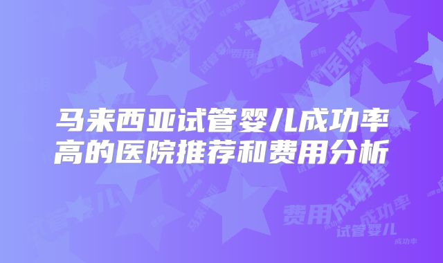 马来西亚试管婴儿成功率高的医院推荐和费用分析