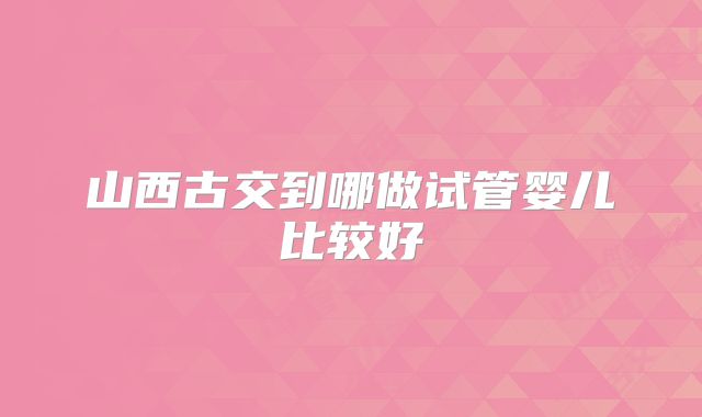 山西古交到哪做试管婴儿比较好