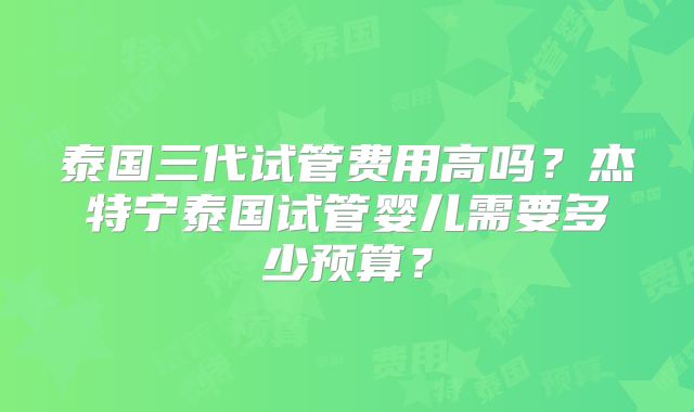 泰国三代试管费用高吗?杰特宁泰国试管婴儿需要多少预算?