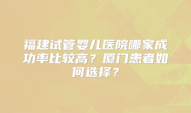 福建试管婴儿医院哪家成功率比较高？厦门患者如何选择？
