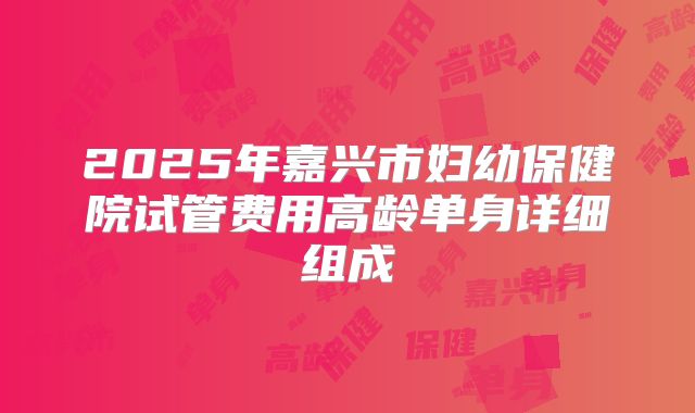 2025年嘉兴市妇幼保健院试管费用高龄单身详细组成