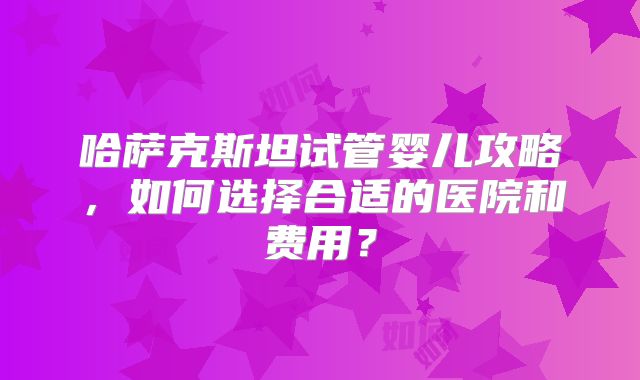 哈萨克斯坦试管婴儿攻略，如何选择合适的医院和费用？