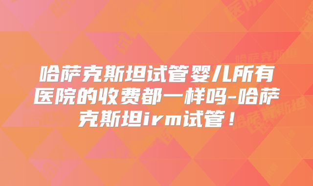 哈萨克斯坦试管婴儿所有医院的收费都一样吗-哈萨克斯坦irm试管！