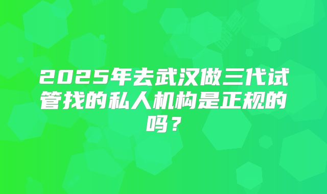 2025年去武汉做三代试管找的私人机构是正规的吗？